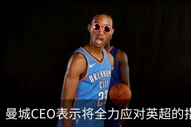曼城CEO表示将全力应对英超的指控